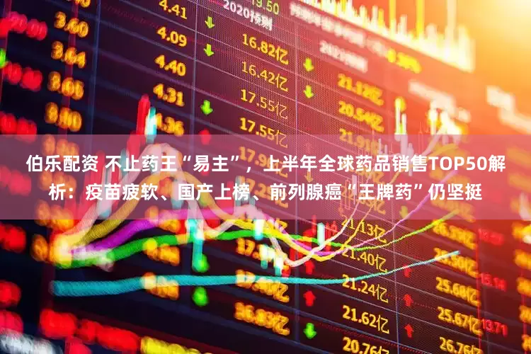伯樂配資 不止藥王“易主”，上半年全球藥品銷售TOP50解析：疫苗疲軟、國產(chǎn)上榜、前列腺癌“王牌藥”仍堅挺